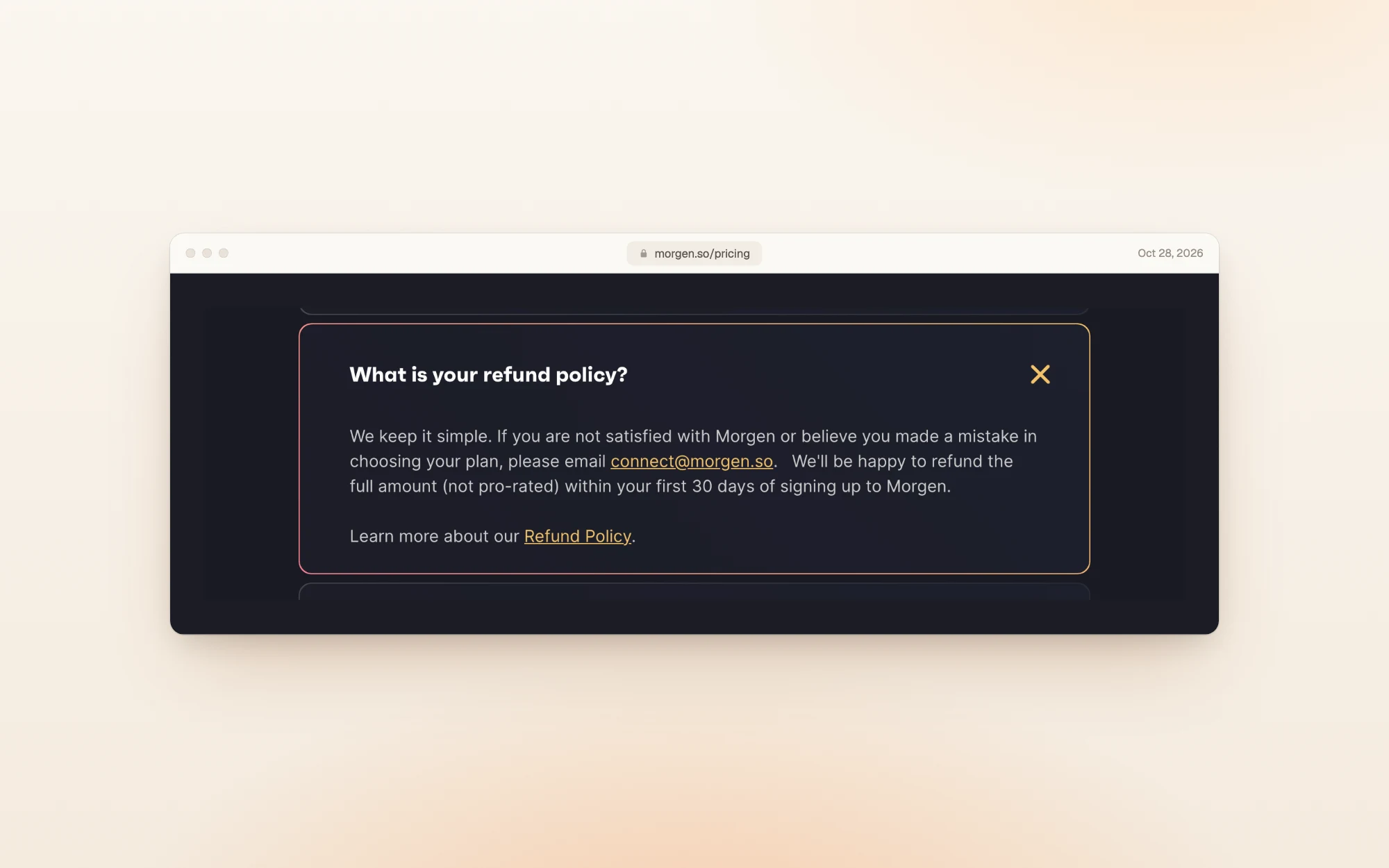 Morgen's FAQ answer to What is your refund policy?: email connect@morgen.so if you are not satisfied or chose the wrong plan, and Morgen will refund the full amount, not pro-rated, within your first 30 days of signing up.